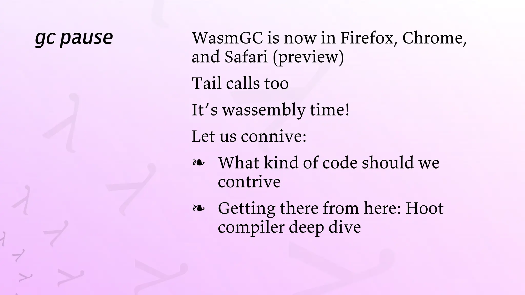 gc pause WasmGC is now in Firefox, Chrome,
and Safari (preview)
Tail calls too
It’s wassembly time!
Let us connive:
What kind of code should we
contrive
❧
Getting there from here: Hoot
compiler deep dive
❧
 