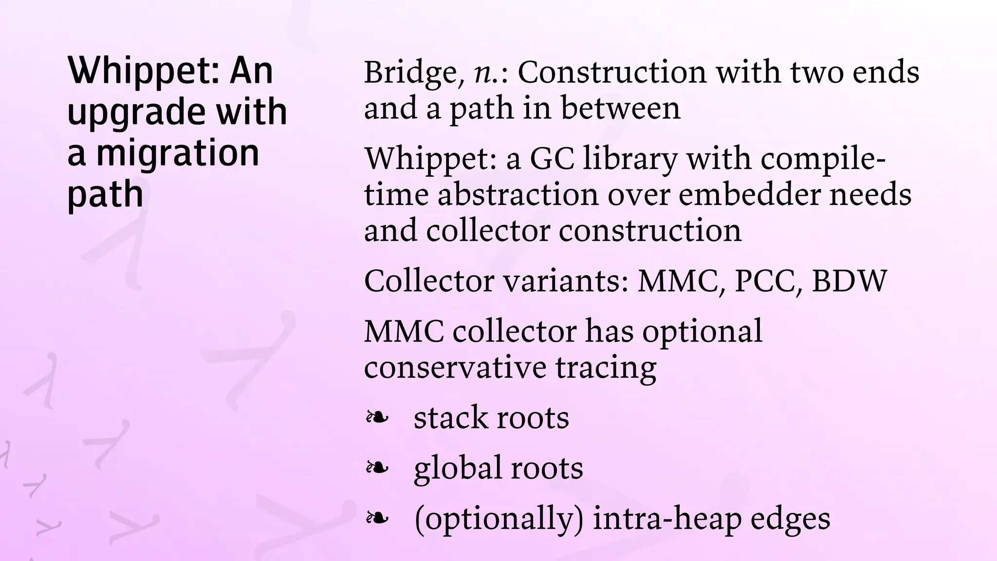 Whippet: An
upgrade with
a migration
path
Bridge, n.: Construction with two ends
and a path in between
Whippet: a GC library with compile-
time abstraction over embedder needs
and collector construction
Collector variants: MMC, PCC, BDW
MMC collector has optional
conservative tracing
stack roots
❧
global roots
❧
(optionally) intra-heap edges
❧
 