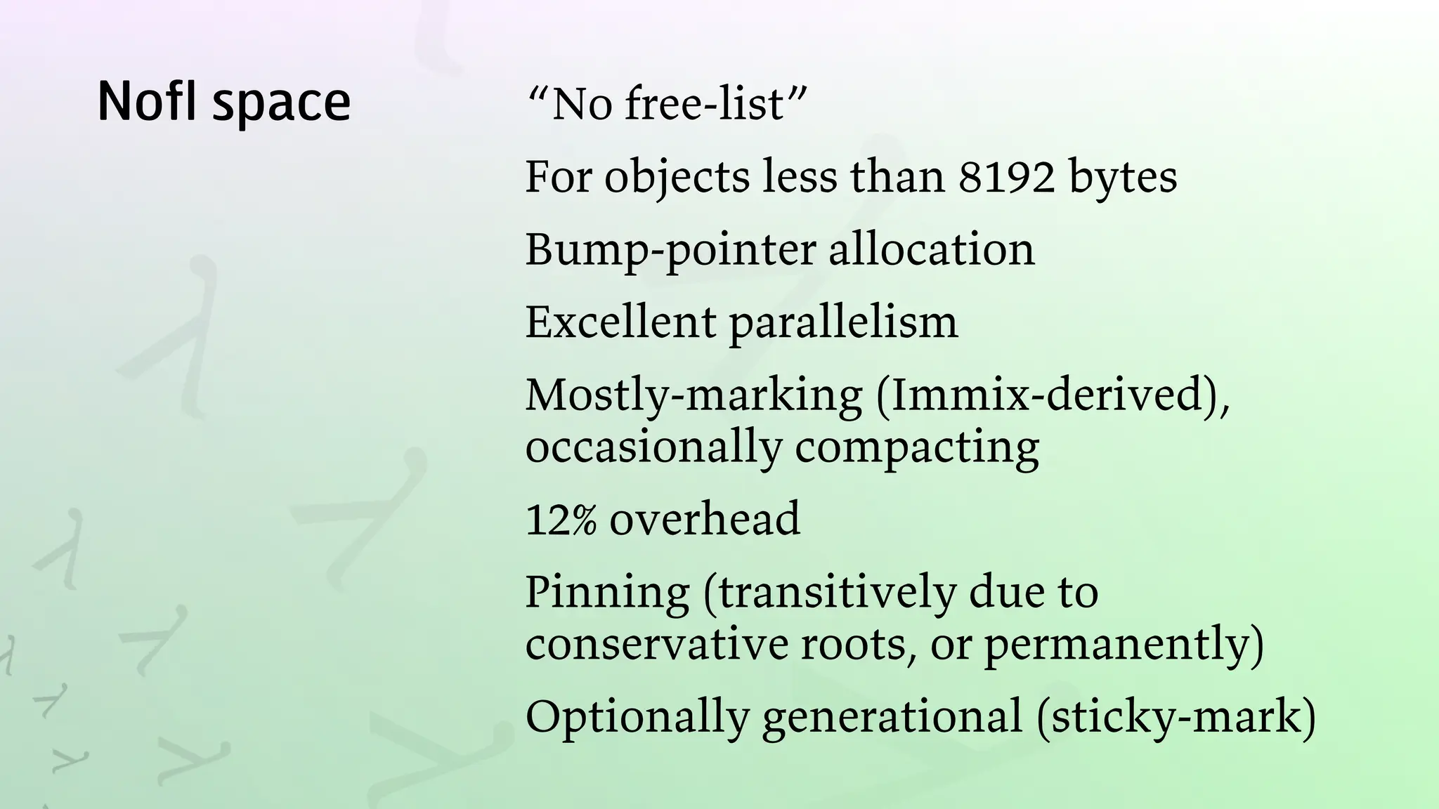 Nofl space “No free-list”
For objects less than 8192 bytes
Bump-pointer allocation
Excellent parallelism
Mostly-marking (Immix-derived),
occasionally compacting
12% overhead
Pinning (transitively due to
conservative roots, or permanently)
Optionally generational (sticky-mark)
 