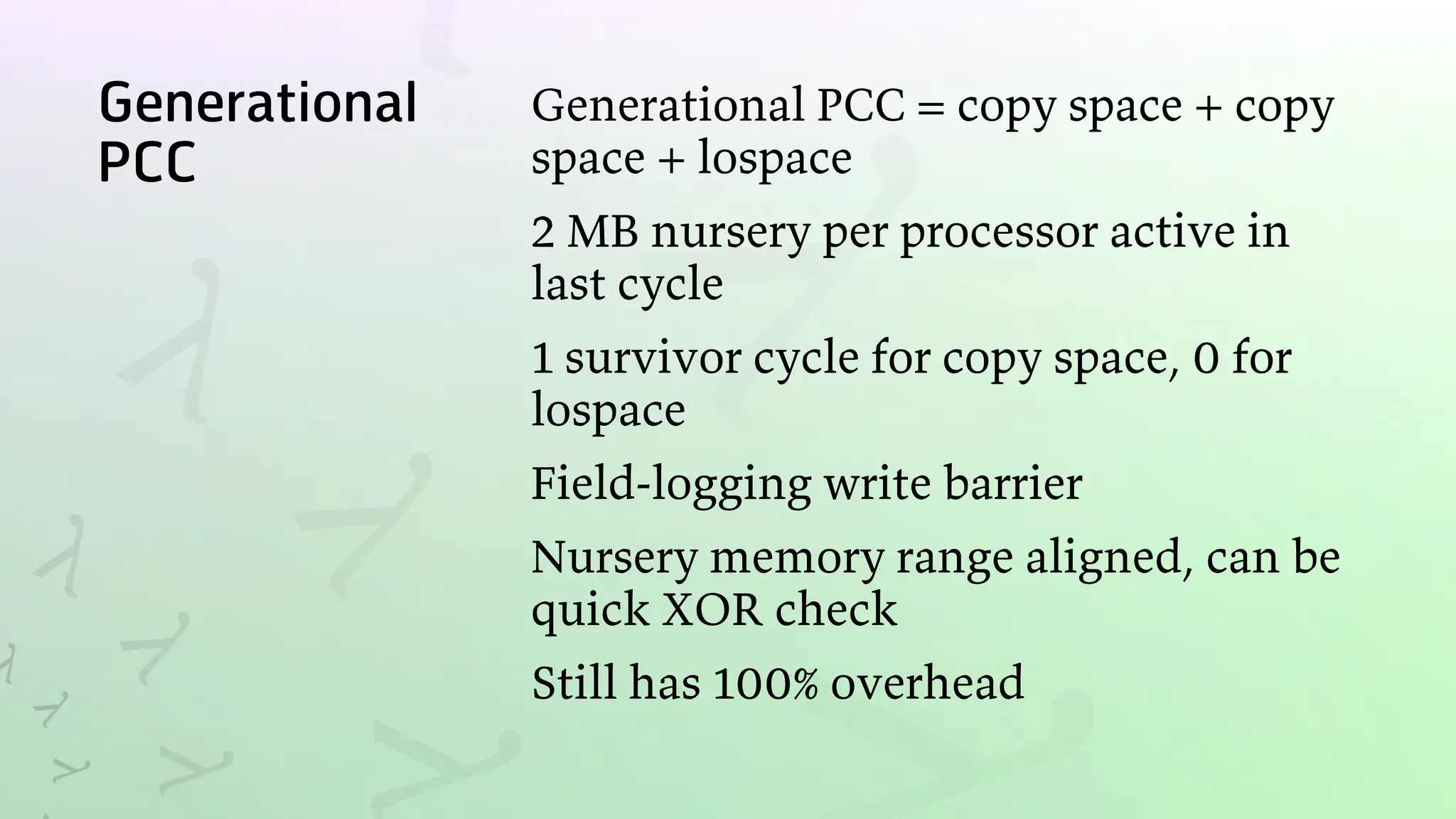 Generational
PCC
Generational PCC = copy space + copy
space + lospace
2 MB nursery per processor active in
last cycle
1 survivor cycle for copy space, 0 for
lospace
Field-logging write barrier
Nursery memory range aligned, can be
quick XOR check
Still has 100% overhead
 