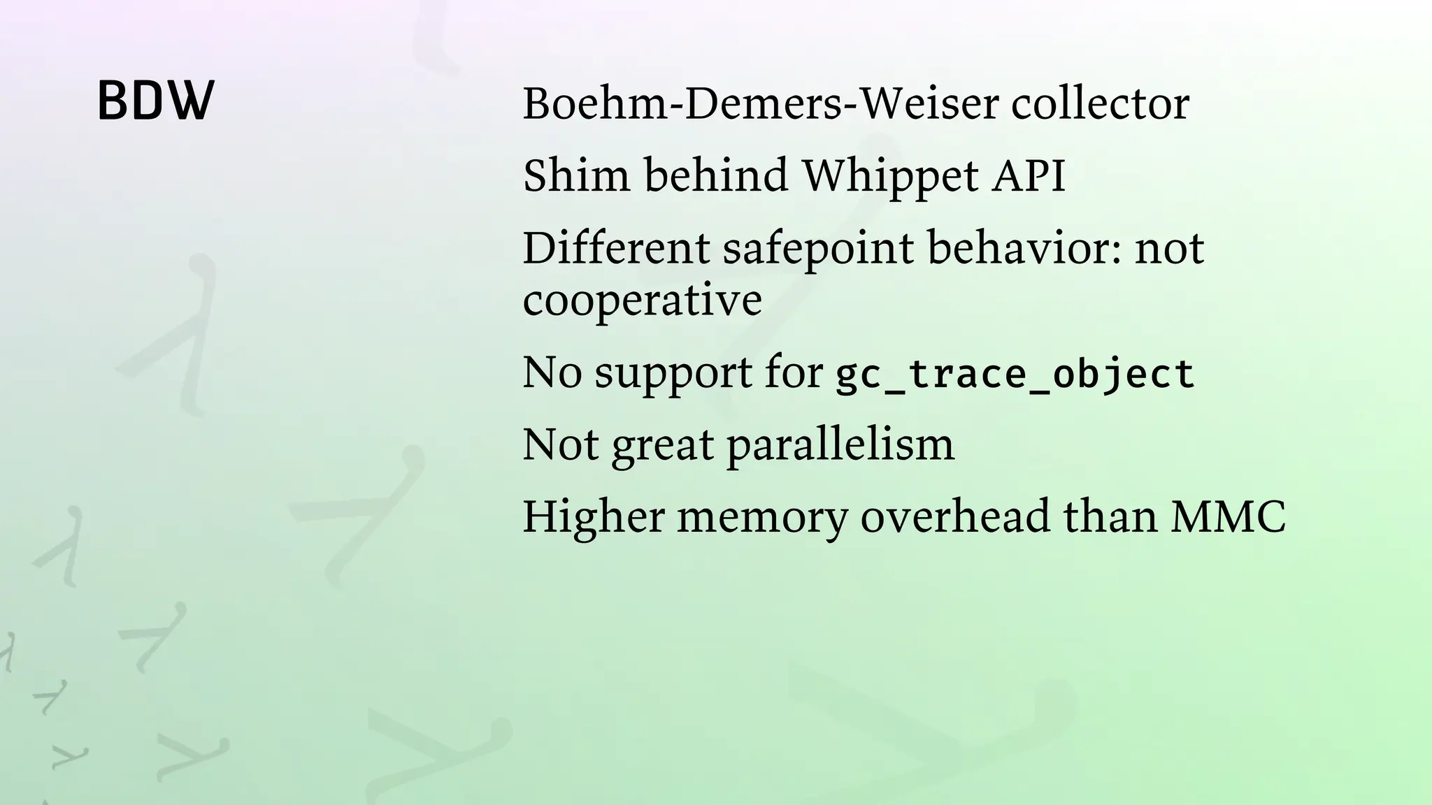 BDW Boehm-Demers-Weiser collector
Shim behind Whippet API
Different safepoint behavior: not
cooperative
No support for gc_trace_object
Not great parallelism
Higher memory overhead than MMC
 