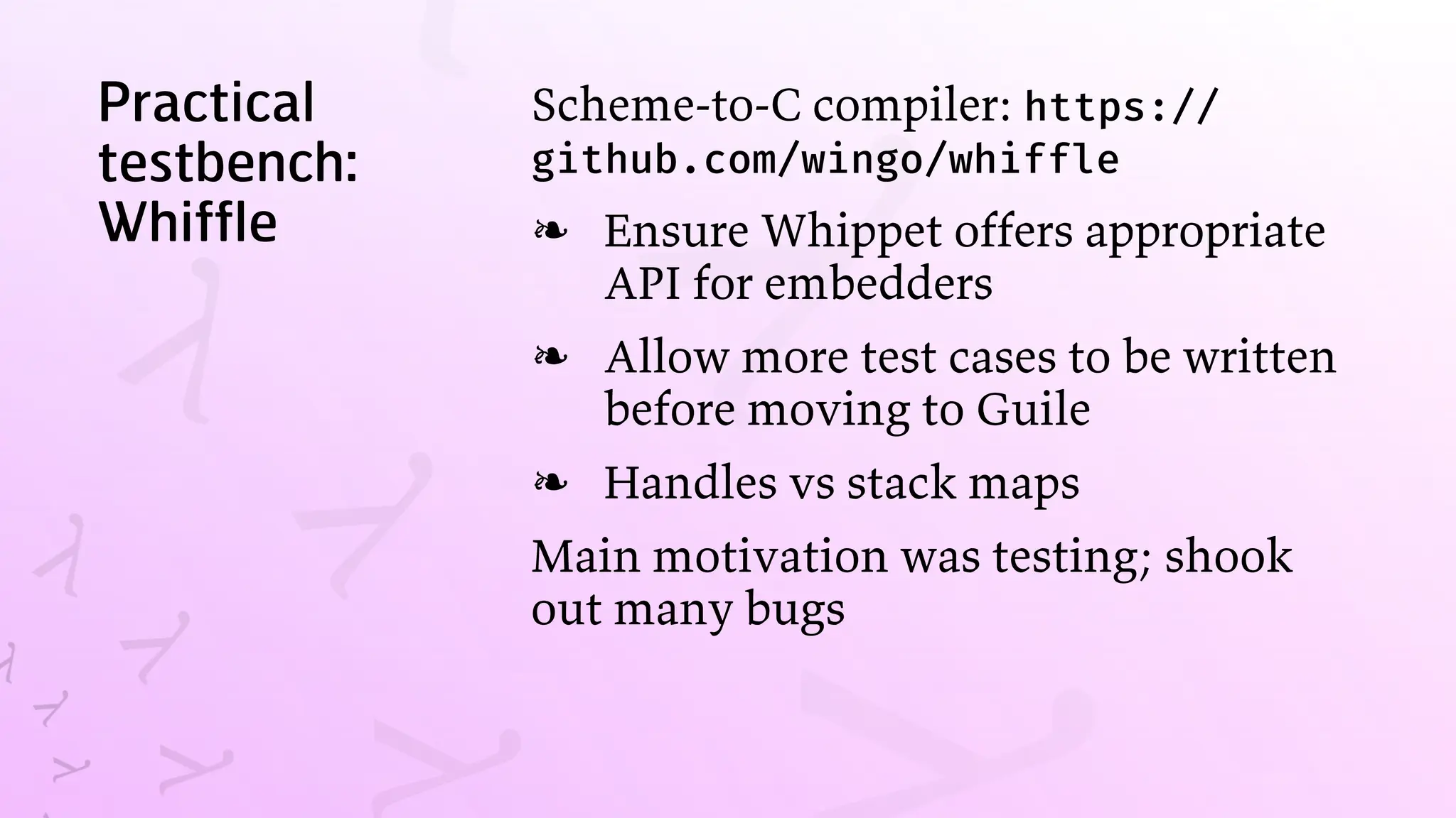 Practical
testbench:
Whiffle
Scheme-to-C compiler: https://
github.com/wingo/whiffle
Ensure Whippet offers appropriate
API for embedders
❧
Allow more test cases to be written
before moving to Guile
❧
Handles vs stack maps
❧
Main motivation was testing; shook
out many bugs
 