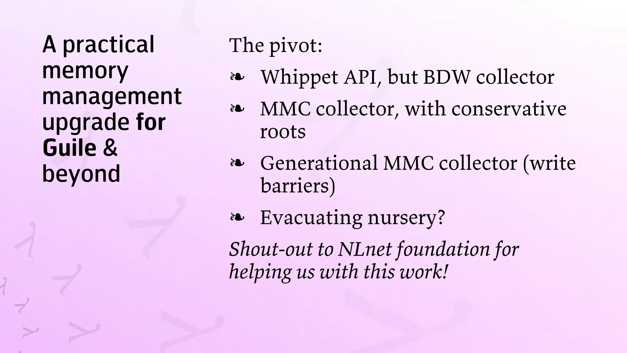 A practical
memory
management
upgrade for
Guile &
beyond
The pivot:
Whippet API, but BDW collector
❧
MMC collector, with conservative
roots
❧
Generational MMC collector (write
barriers)
❧
Evacuating nursery?
❧
Shout-out to NLnet foundation for
helping us with this work!
 