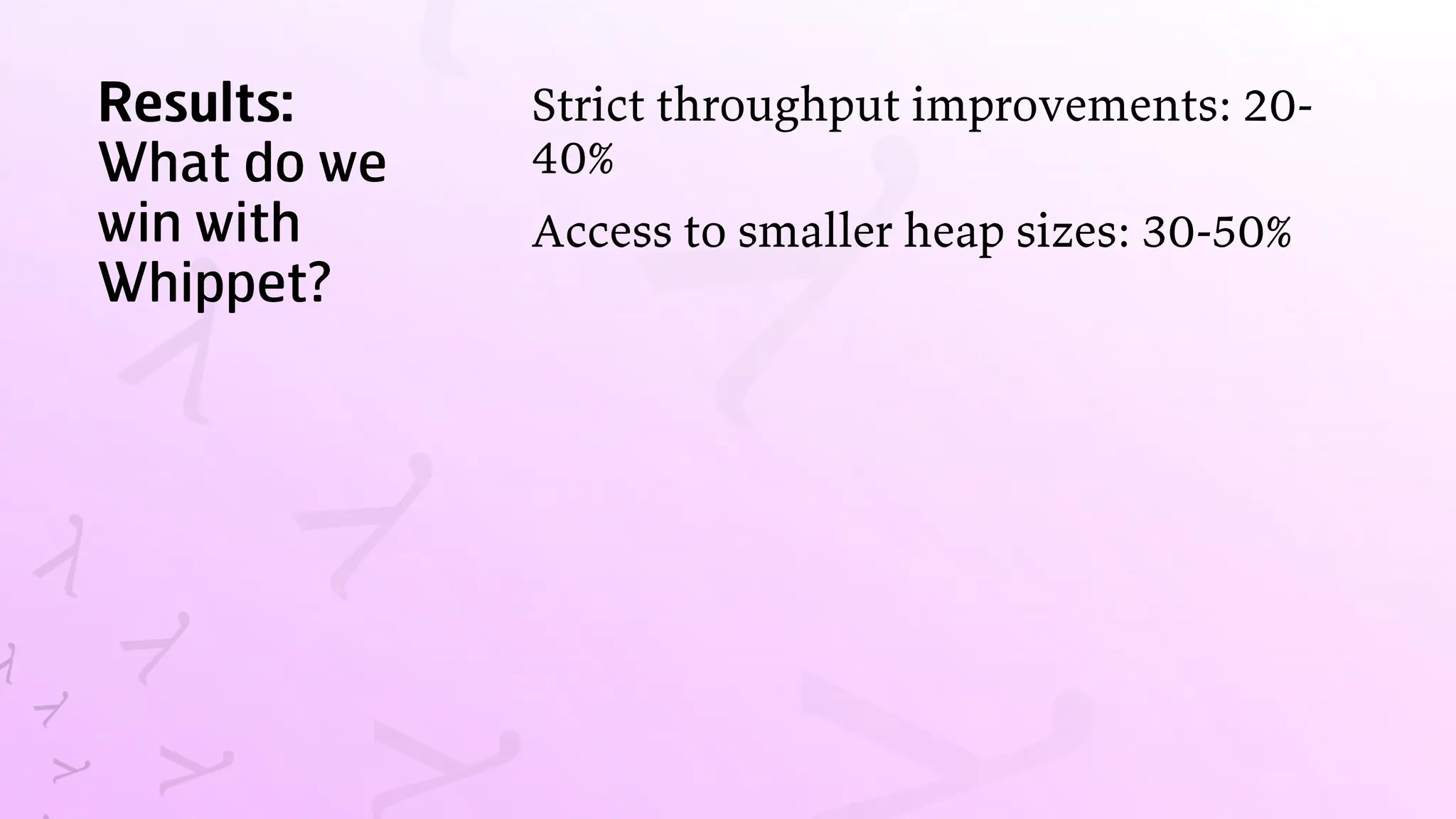Results:
What do we
win with
Whippet?
Strict throughput improvements: 20-
40%
Access to smaller heap sizes: 30-50%
 