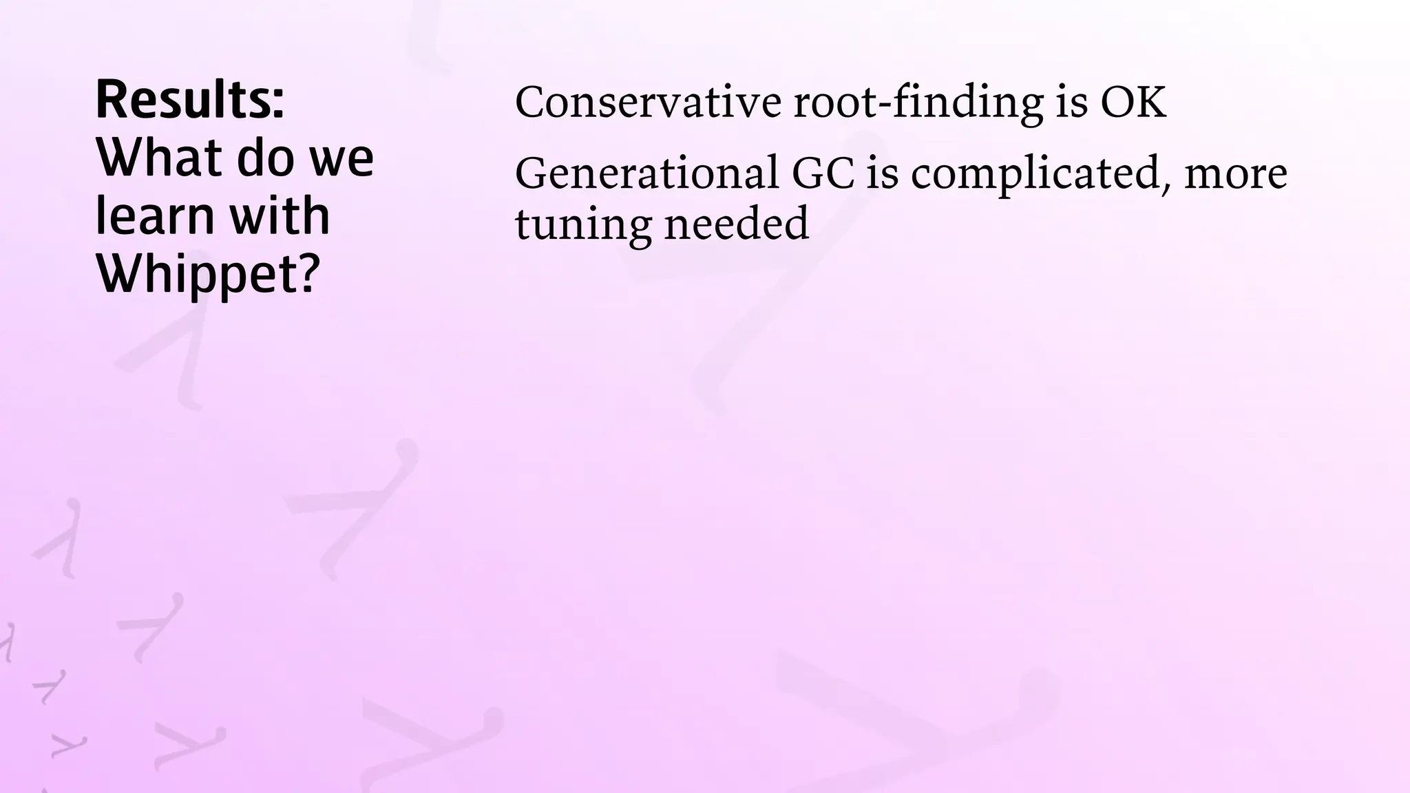 Results:
What do we
learn with
Whippet?
Conservative root-finding is OK
Generational GC is complicated, more
tuning needed
 