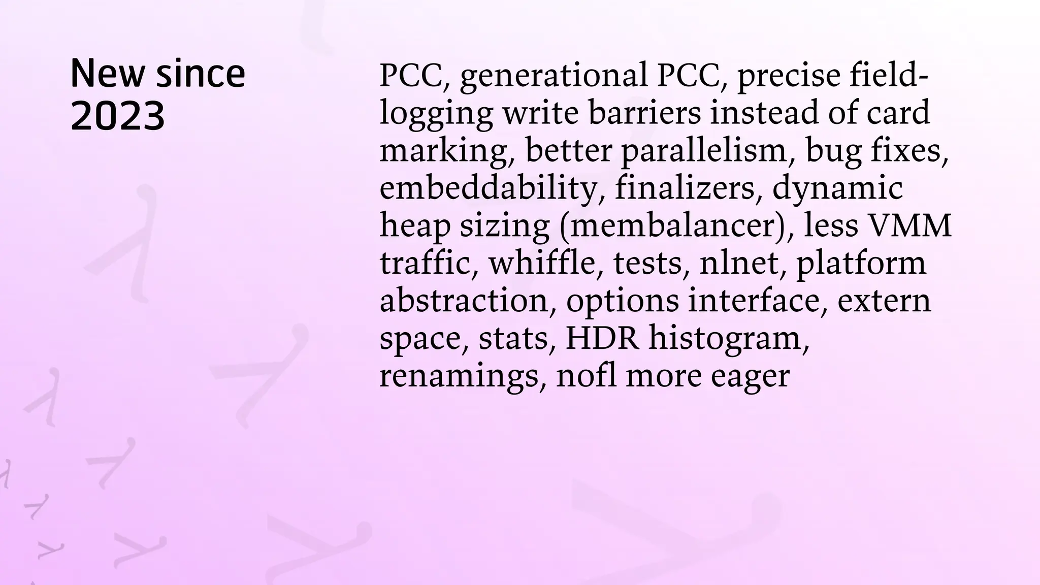 New since
2023
PCC, generational PCC, precise field-
logging write barriers instead of card
marking, better parallelism, bug fixes,
embeddability, finalizers, dynamic
heap sizing (membalancer), less VMM
traffic, whiffle, tests, nlnet, platform
abstraction, options interface, extern
space, stats, HDR histogram,
renamings, nofl more eager
 