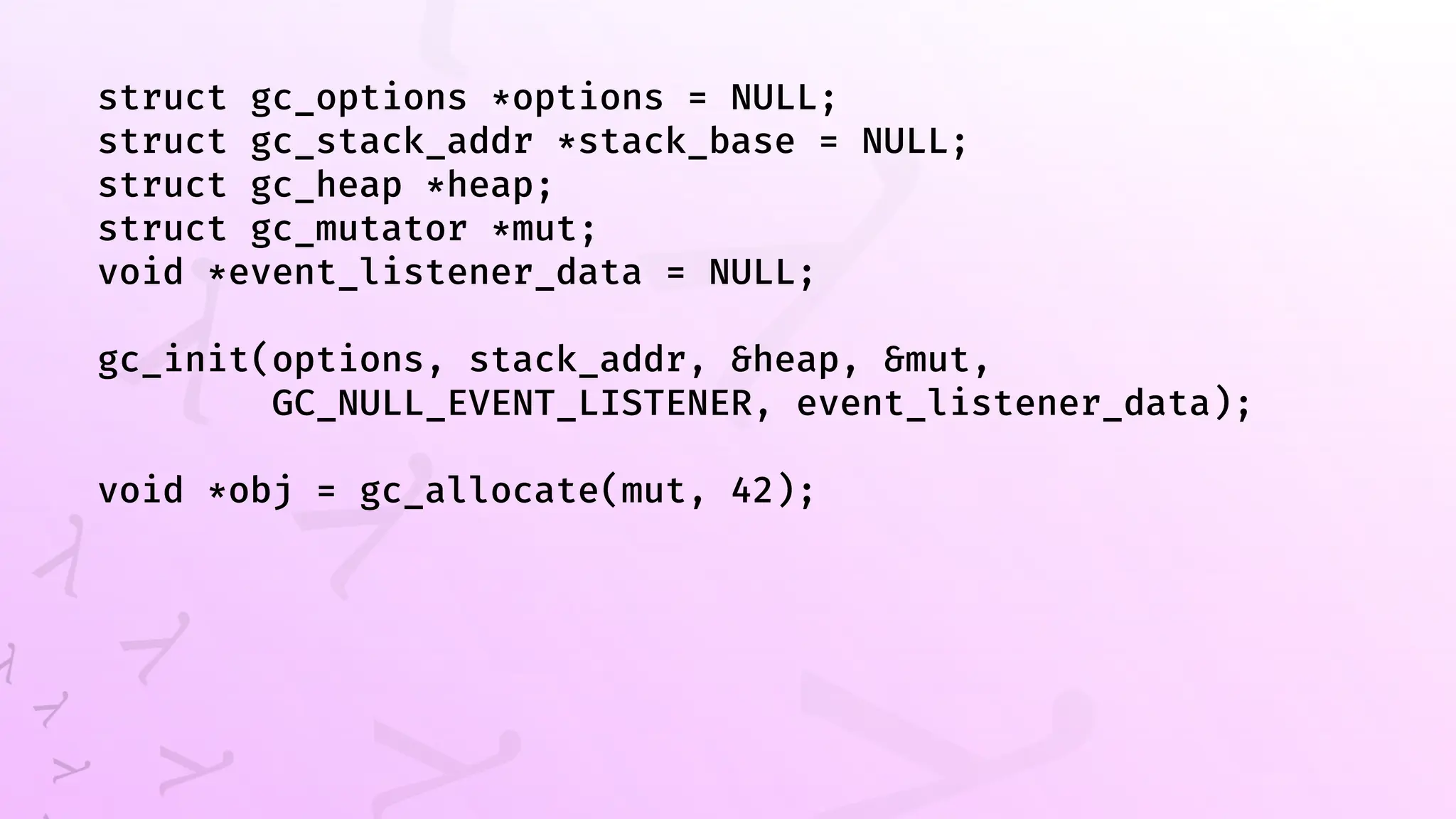 struct gc_options *options = NULL;
struct gc_stack_addr *stack_base = NULL;
struct gc_heap *heap;
struct gc_mutator *mut;
void *event_listener_data = NULL;
gc_init(options, stack_addr, &heap, &mut,
GC_NULL_EVENT_LISTENER, event_listener_data);
void *obj = gc_allocate(mut, 42);
 