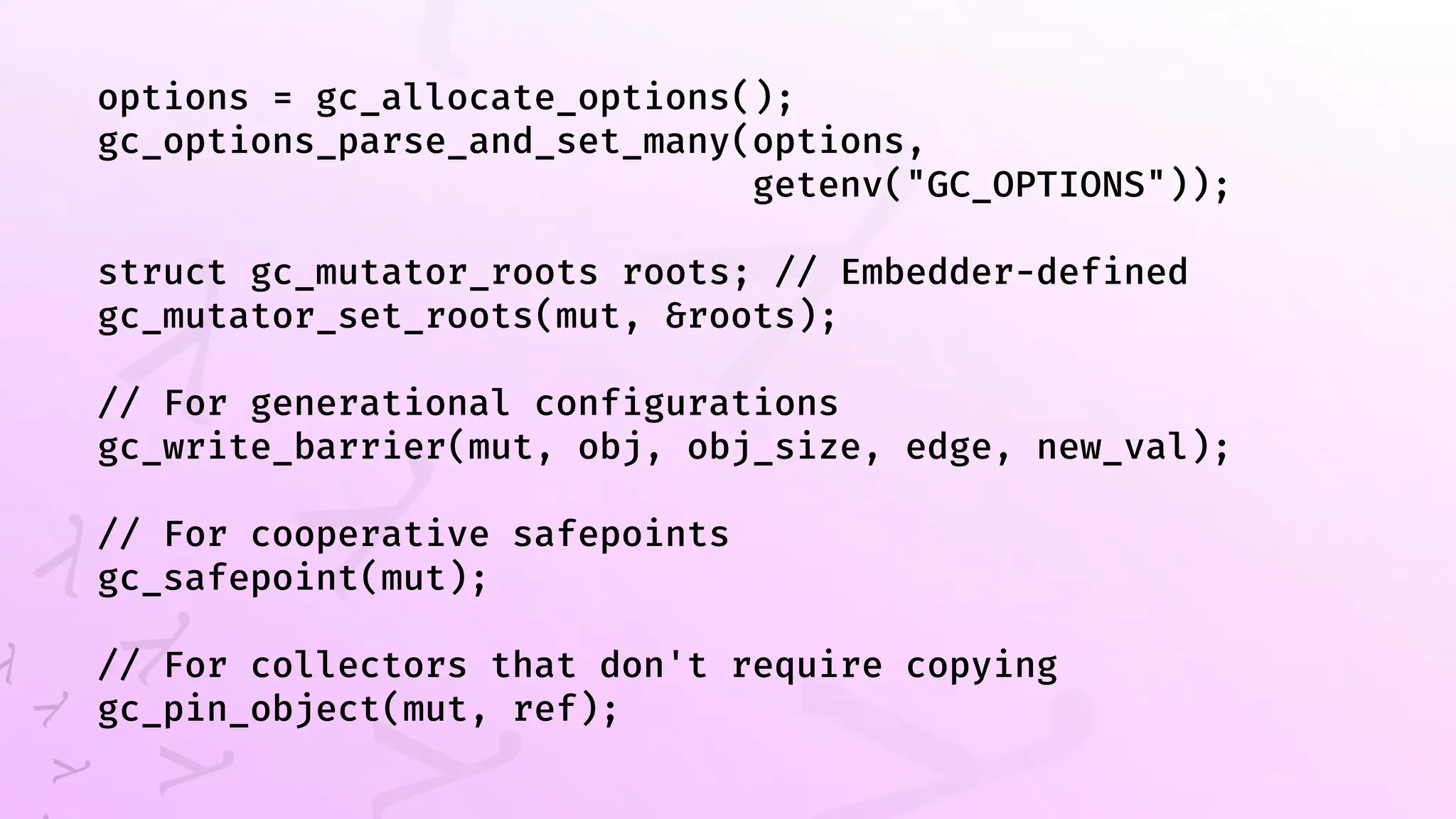 options = gc_allocate_options();
gc_options_parse_and_set_many(options,
getenv("GC_OPTIONS"));
struct gc_mutator_roots roots; // Embedder-defined
gc_mutator_set_roots(mut, &roots);
// For generational configurations
gc_write_barrier(mut, obj, obj_size, edge, new_val);
// For cooperative safepoints
gc_safepoint(mut);
// For collectors that don't require copying
gc_pin_object(mut, ref);
 