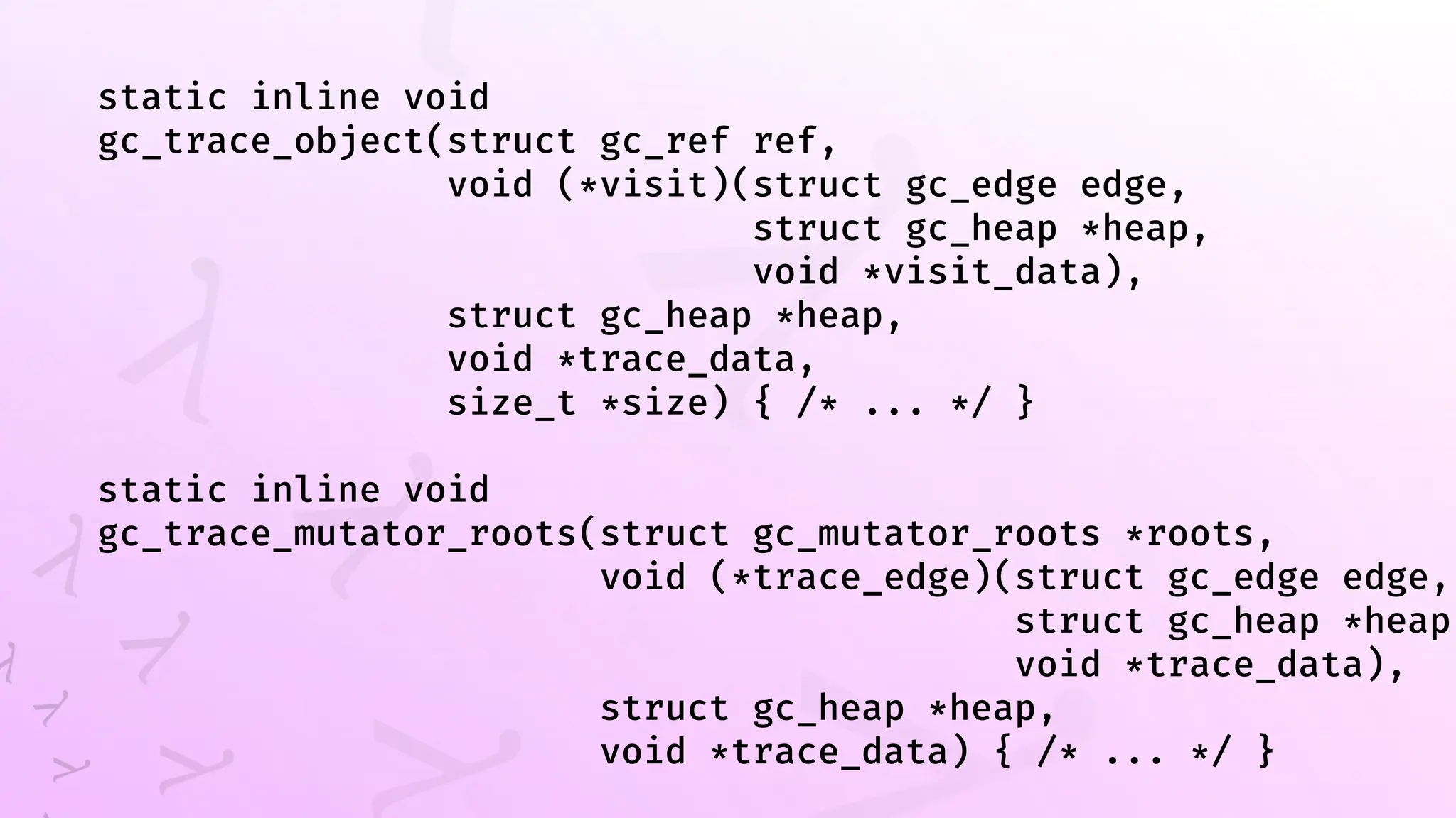 static inline void
gc_trace_object(struct gc_ref ref,
void (*visit)(struct gc_edge edge,
struct gc_heap *heap,
void *visit_data),
struct gc_heap *heap,
void *trace_data,
size_t *size) { /* ... */ }
static inline void
gc_trace_mutator_roots(struct gc_mutator_roots *roots,
void (*trace_edge)(struct gc_edge edge,
struct gc_heap *heap,
void *trace_data),
struct gc_heap *heap,
void *trace_data) { /* ... */ }
 