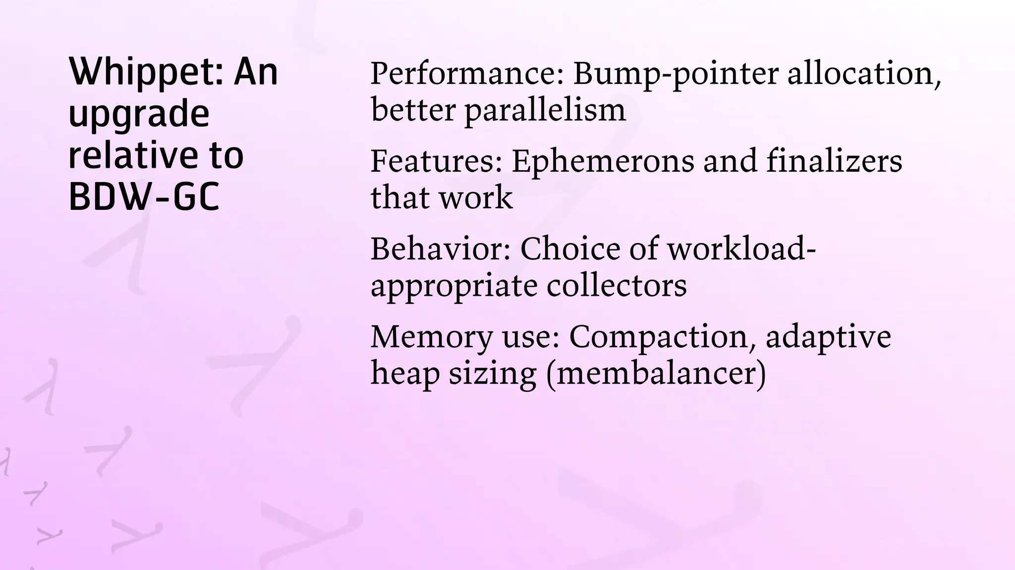 Whippet: An
upgrade
relative to
BDW-GC
Performance: Bump-pointer allocation,
better parallelism
Features: Ephemerons and finalizers
that work
Behavior: Choice of workload-
appropriate collectors
Memory use: Compaction, adaptive
heap sizing (membalancer)
 