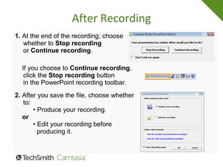 After Recording
1. At the end of the recording; choose
whether to Stop recording
or Continue recording.
If you choose to Continue recording,
click the Stop recording button
in the PowerPoint recording toolbar.
2. After you save the file, choose whether
to:
• Produce your recording.
or
• Edit your recording before
producing it.
 
