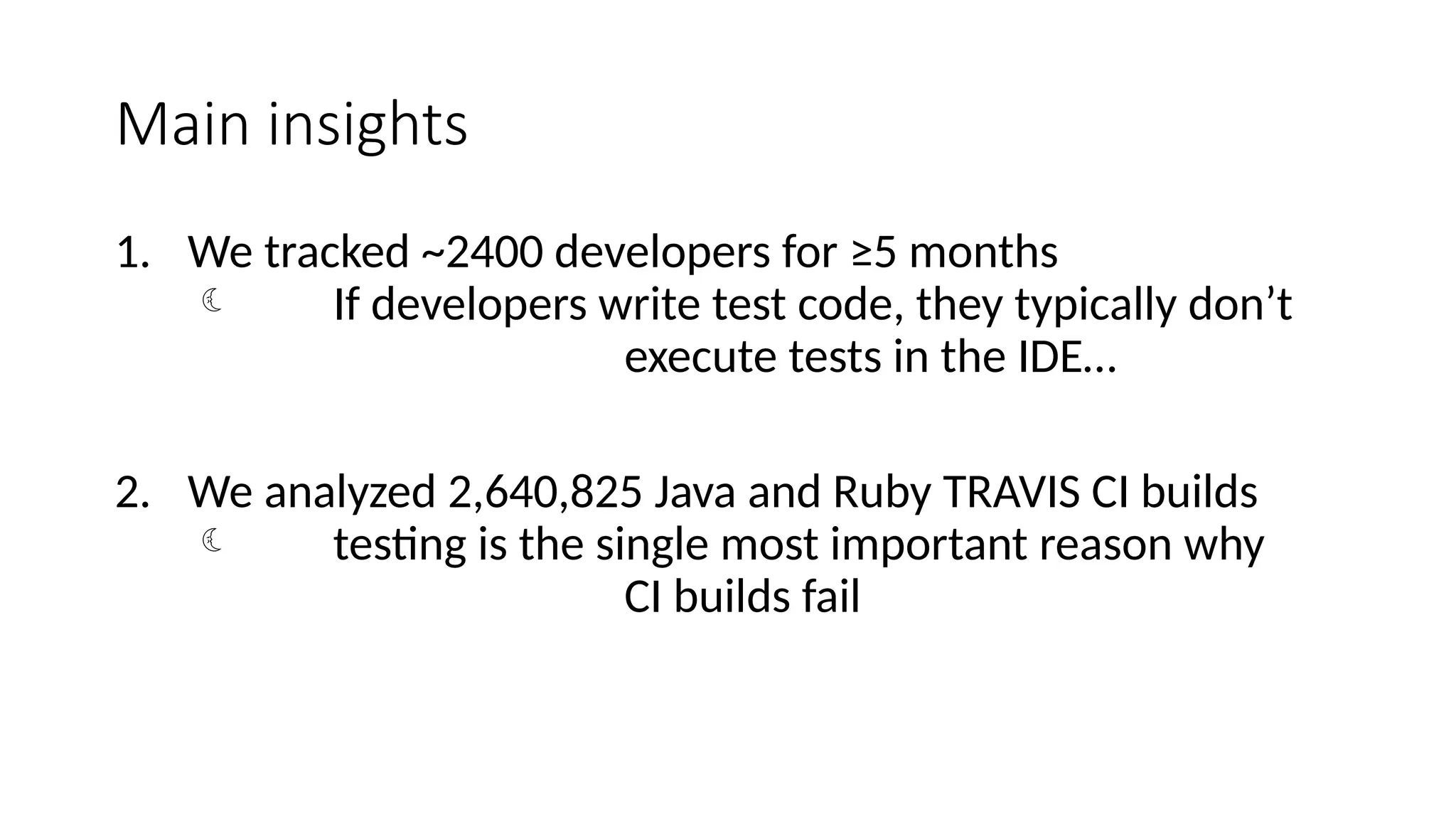 Main insights
1. We tracked ~2400 developers for ≥5 months
 If developers write test code, they typically don’t
execute tests in the IDE…
2. We analyzed 2,640,825 Java and Ruby TRAVIS CI builds
 testing is the single most important reason why
CI builds fail
 