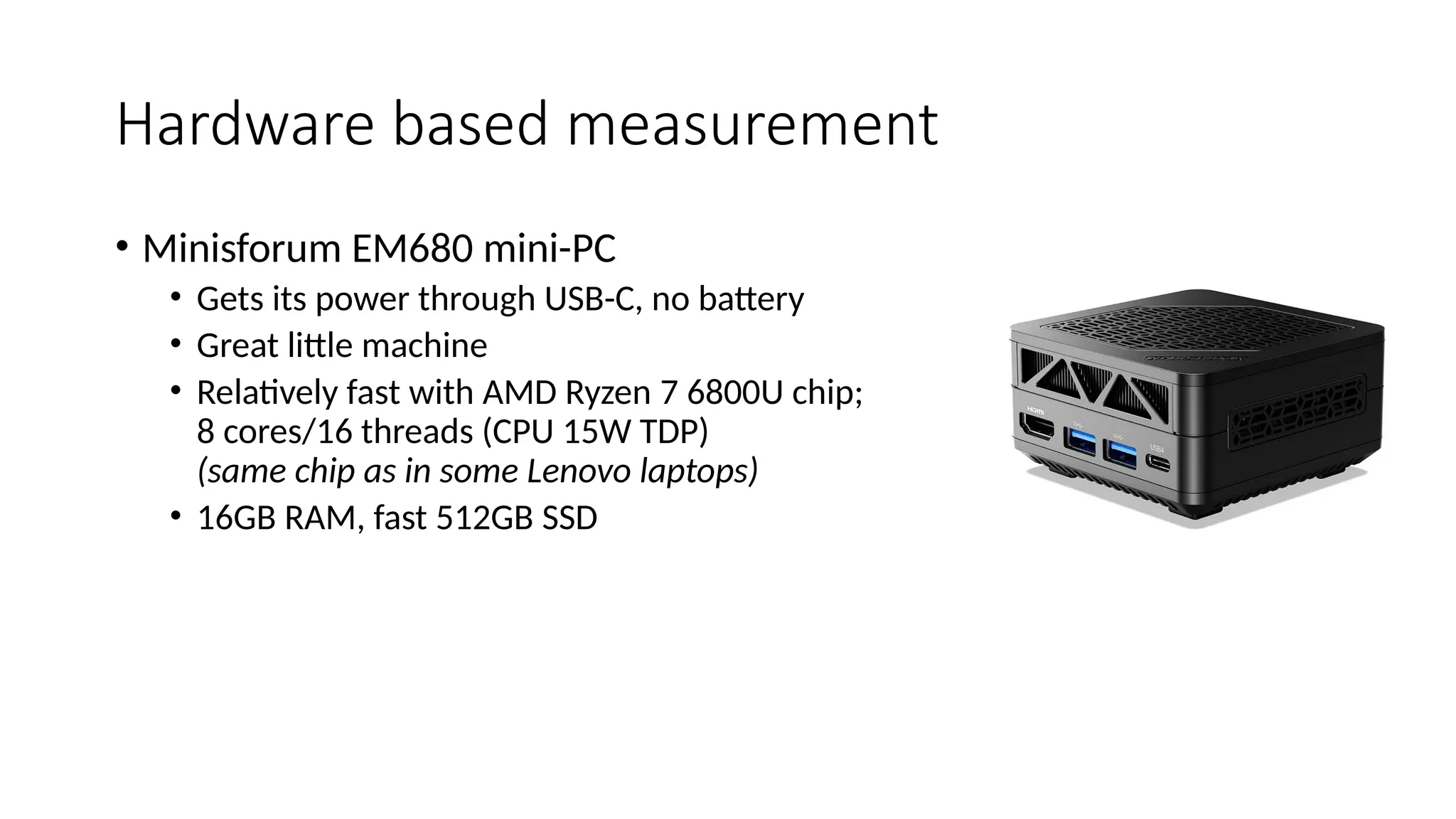 Hardware based measurement
• Minisforum EM680 mini-PC
• Gets its power through USB-C, no battery
• Great little machine
• Relatively fast with AMD Ryzen 7 6800U chip;
8 cores/16 threads (CPU 15W TDP)
(same chip as in some Lenovo laptops)
• 16GB RAM, fast 512GB SSD
 