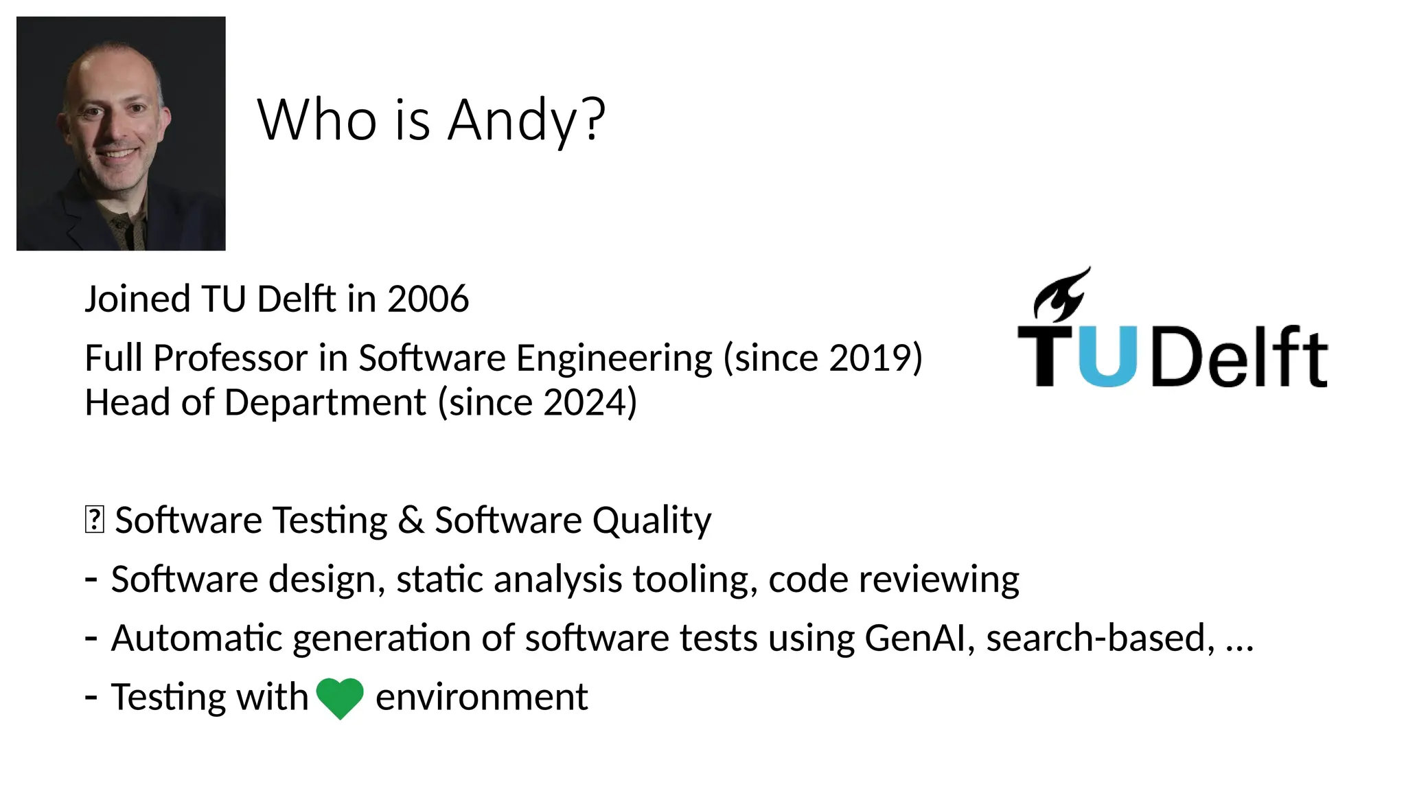 Who is Andy?
Joined TU Delft in 2006
Full Professor in Software Engineering (since 2019)
Head of Department (since 2024)
🔎 Software Testing & Software Quality
- Software design, static analysis tooling, code reviewing
- Automatic generation of software tests using GenAI, search-based, …
- Testing with environment
 