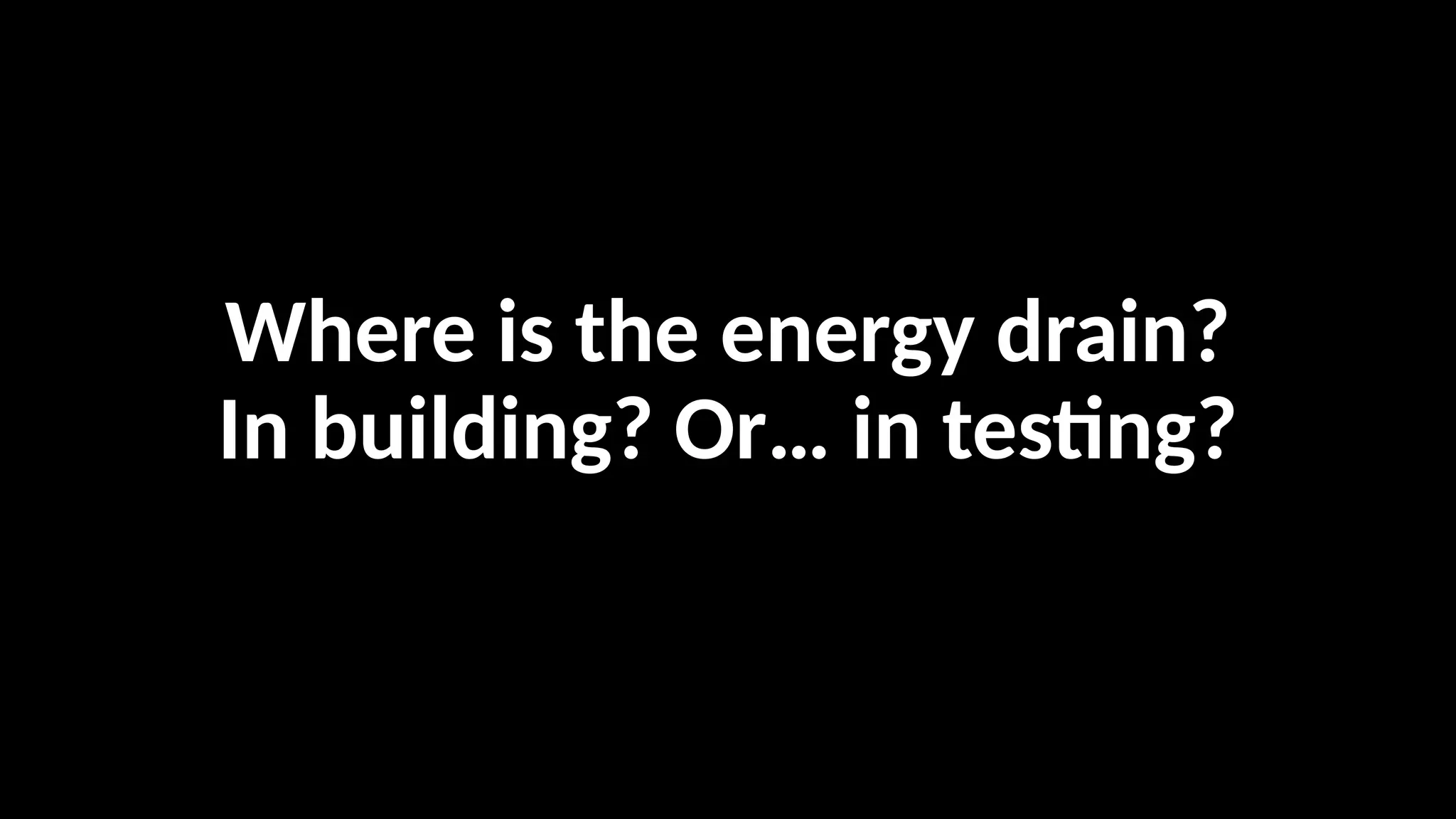 Where is the energy drain?
In building? Or… in testing?
 