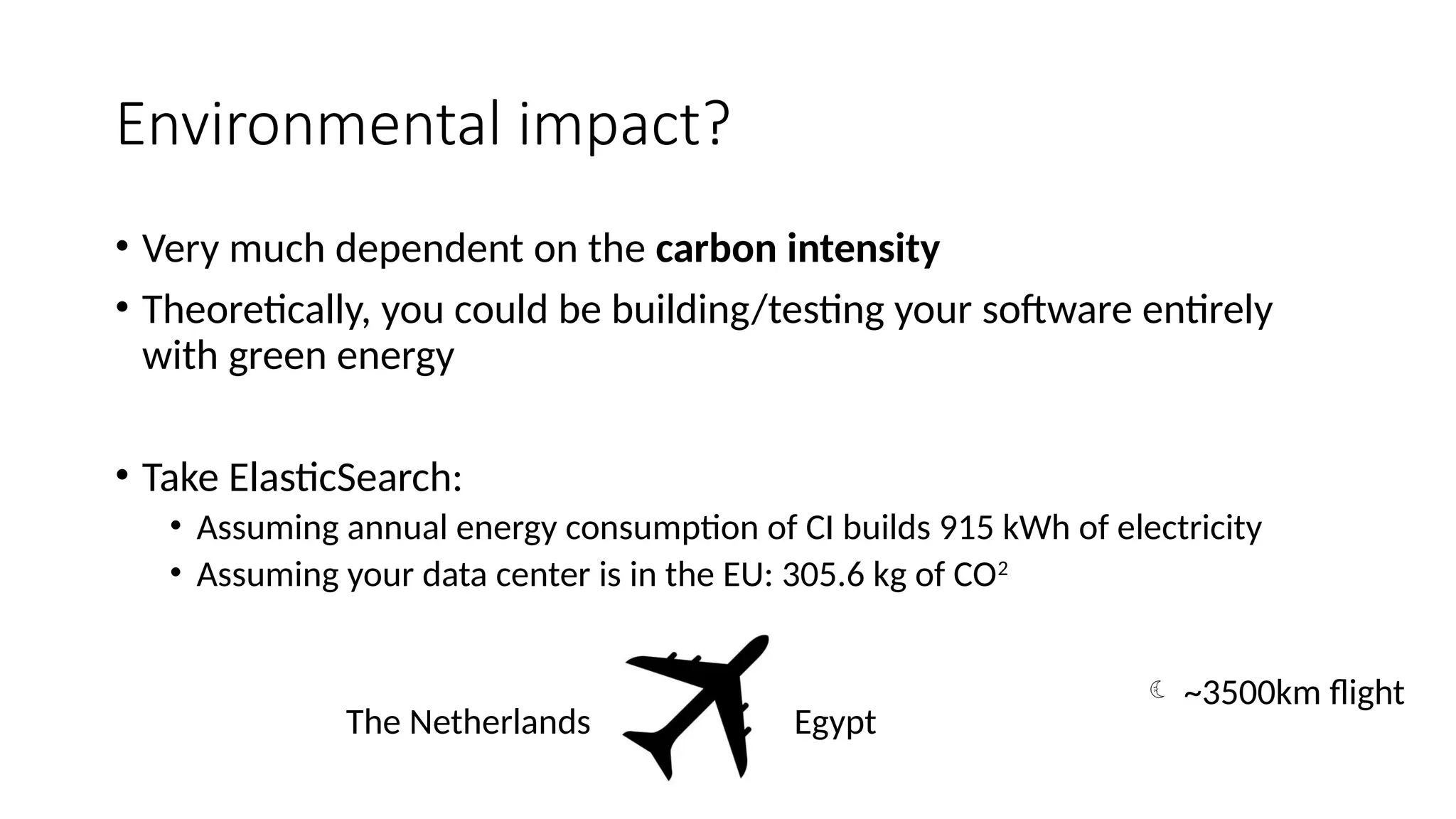Environmental impact?
• Very much dependent on the carbon intensity
• Theoretically, you could be building/testing your software entirely
with green energy
• Take ElasticSearch:
• Assuming annual energy consumption of CI builds 915 kWh of electricity
• Assuming your data center is in the EU: 305.6 kg of CO2
The Netherlands Egypt
 ~3500km flight
 