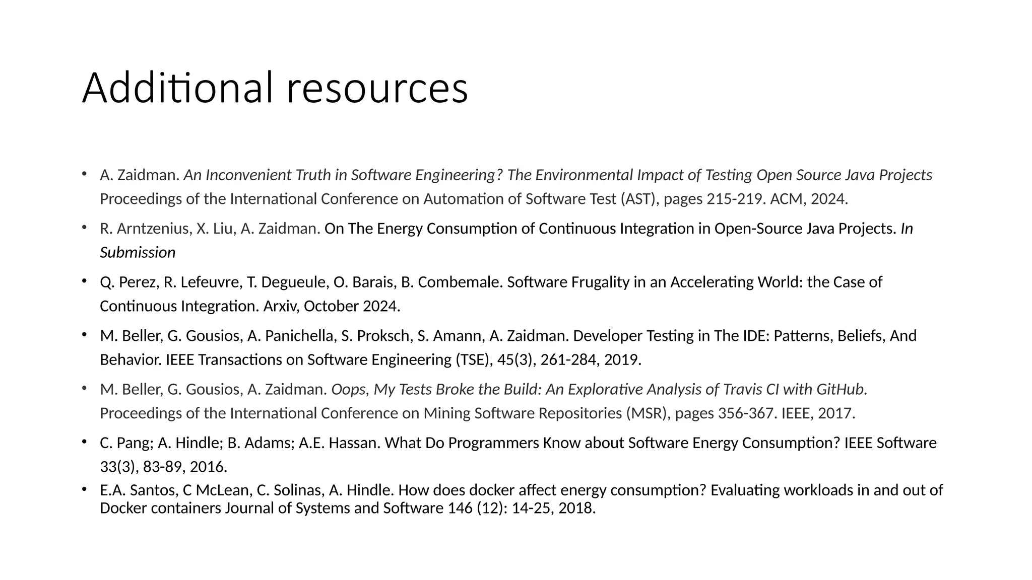 Additional resources
• A. Zaidman. An Inconvenient Truth in Software Engineering? The Environmental Impact of Testing Open Source Java Projects
Proceedings of the International Conference on Automation of Software Test (AST), pages 215-219. ACM, 2024.
• R. Arntzenius, X. Liu, A. Zaidman. On The Energy Consumption of Continuous Integration in Open-Source Java Projects. In
Submission
• Q. Perez, R. Lefeuvre, T. Degueule, O. Barais, B. Combemale. Software Frugality in an Accelerating World: the Case of
Continuous Integration. Arxiv, October 2024.
• M. Beller, G. Gousios, A. Panichella, S. Proksch, S. Amann, A. Zaidman. Developer Testing in The IDE: Patterns, Beliefs, And
Behavior. IEEE Transactions on Software Engineering (TSE), 45(3), 261-284, 2019.
• M. Beller, G. Gousios, A. Zaidman. Oops, My Tests Broke the Build: An Explorative Analysis of Travis CI with GitHub.
Proceedings of the International Conference on Mining Software Repositories (MSR), pages 356-367. IEEE, 2017.
• C. Pang; A. Hindle; B. Adams; A.E. Hassan. What Do Programmers Know about Software Energy Consumption? IEEE Software
33(3), 83-89, 2016.
• E.A. Santos, C McLean, C. Solinas, A. Hindle. How does docker affect energy consumption? Evaluating workloads in and out of
Docker containers Journal of Systems and Software 146 (12): 14-25, 2018.
 