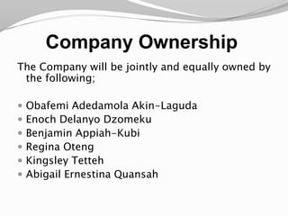 Company Ownership The Company will be jointly and equally owned by the following;Obafemi Adedamola Akin-LagudaEnoch DelanyoDzomekuBenjamin Appiah-KubiRegina OtengKingsley TettehAbigail Ernestina Quansah