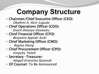 Company StructureChairman/Chief Executive Officer (CEO): Obafemi A. Akin-LagudaChief Operations Officer (COO): Enoch DelanyoDzomekuChief Financial Officer (CFO): Benjamin Appiah-KubiChief Marketing Officer (CMO):Regina OtengChief Procurement Officer (CPO): Kingsley TettehSecretary –Treasurer: Abigail Ernestina QuansahOf Counsel: To Be Announced