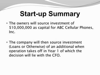 Start-up SummaryThe owners will source investment of $10,000,000 as capital for ABC Cellular Phones, Inc. The company will then source investment (Loans or Otherwise) of an additional when operation takes off in Year 1 of which the decision will lie with the CFO.