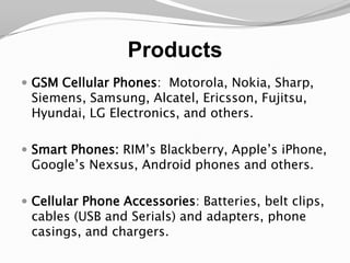 ProductsGSM Cellular Phones:  Motorola, Nokia, Sharp, Siemens, Samsung, Alcatel, Ericsson, Fujitsu, Hyundai, LG Electronics, and others.Smart Phones: RIM’sBlackberry, Apple’s iPhone, Google’s Nexsus, Android phones and others.Cellular Phone Accessories: Batteries, belt clips, cables (USB and Serials) and adapters, phone casings, and chargers.