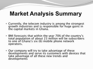 Market Analysis SummaryCurrently, the telecom industry is among the strongest growth industries and is responsible for huge gains in the capital markets in Ghana. BMI forecasts that within the year 70% of the country’s total population of about 23 million will be subscribers to one of Ghana’s six (6) mobile phone network operators.Our company will try to take advantage of these developments and serve its customers with devices that take advantage of all these new trends and developments 