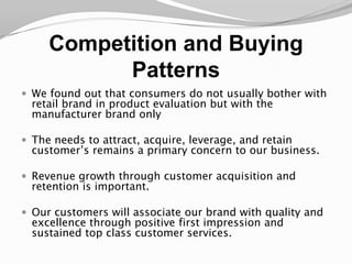 Competition and Buying PatternsWe found out that consumers do not usually bother with retail brand in product evaluation but with the manufacturer brand onlyThe needs to attract, acquire, leverage, and retain customer’s remains a primary concern to our business.Revenue growth through customer acquisition and retention is important. Our customers will associate our brand with quality and excellence through positive first impression and sustained top class customer services.