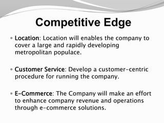 Competitive EdgeLocation: Location will enables the company to cover a large and rapidly developing metropolitan populace.Customer Service: Develop a customer-centric procedure for running the company. E-Commerce: The Company will make an effort to enhance company revenue and operations through e-commerce solutions.