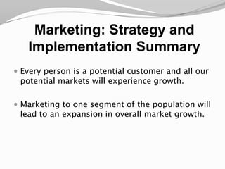 Marketing: Strategy and Implementation SummaryEvery person is a potential customer and all our potential markets will experience growth.Marketing to one segment of the population will lead to an expansion in overall market growth. 