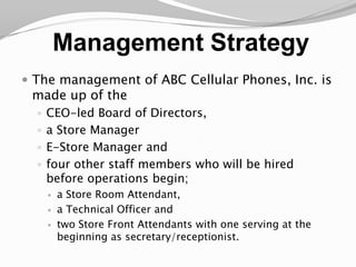Management StrategyThe management of ABC Cellular Phones, Inc. is made up of the CEO-led Board of Directors, a Store ManagerE-Store Manager and four other staff members who will be hired before operations begin; a Store Room Attendant, a Technical Officer and two Store Front Attendants with one serving at the beginning as secretary/receptionist. 