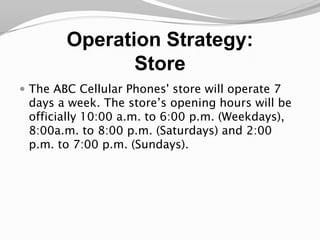 Operation Strategy:StoreThe ABC Cellular Phones' store will operate 7 days a week. The store’s opening hours will be officially 10:00 a.m. to 6:00 p.m. (Weekdays), 8:00a.m. to 8:00 p.m. (Saturdays) and 2:00 p.m. to 7:00 p.m. (Sundays).