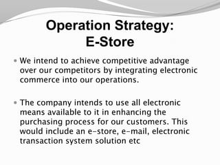 Operation Strategy:E-StoreWe intend to achieve competitive advantage over our competitors by integrating electronic commerce into our operations. The company intends to use all electronic means available to it in enhancing the purchasing process for our customers. This would include an e-store, e-mail, electronic transaction system solution etc 