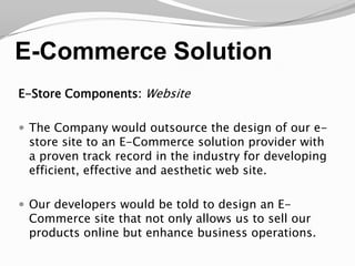 E-Commerce SolutionE-Store Components: WebsiteThe Company would outsource the design of our e-store site to an E-Commerce solution provider with a proven track record in the industry for developing efficient, effective and aesthetic web site.Our developers would be told to design an E-Commerce site that not only allows us to sell our products online but enhance business operations.