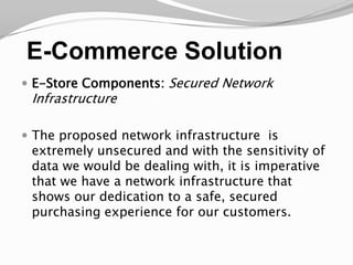 E-Commerce SolutionE-Store Components: Secured Network InfrastructureThe proposed network infrastructure  is extremely unsecured and with the sensitivity of data we would be dealing with, it is imperative that we have a network infrastructure that shows our dedication to a safe, secured purchasing experience for our customers. 