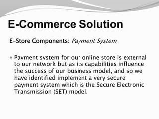 E-Commerce SolutionE-Store Components: Payment SystemPayment system for our online store is external to our network but as its capabilities influence the success of our business model, and so we have identified implement a very secure payment system which is the Secure Electronic Transmission (SET) model.