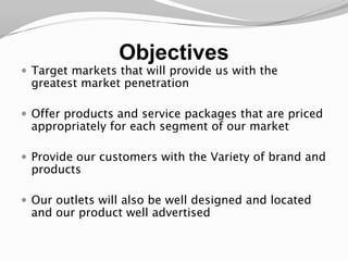 ObjectivesTarget markets that will provide us with the greatest market penetrationOffer products and service packages that are priced appropriately for each segment of our marketProvide our customers with the Variety of brand and productsOur outlets will also be well designed and located and our product well advertised