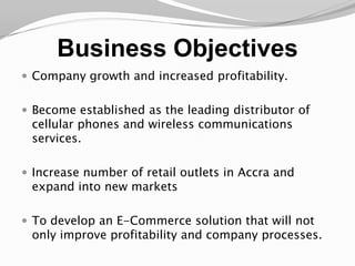 Business ObjectivesCompany growth and increased profitability.Become established as the leading distributor of cellular phones and wireless communications services.Increase number of retail outlets in Accra and expand into new marketsTo develop an E-Commerce solution that will not only improve profitability and company processes.