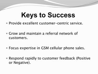 Keys to SuccessProvide excellent customer-centric service.Grow and maintain a referral network of customers. Focus expertise in GSM cellular phone sales.Respond rapidly to customer feedback (Positive or Negative).