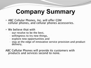 Company SummaryABC Cellular Phones, Inc. will offer GSM cellular phones, and cellular phones accessories. We believe that with our resolve to be the best, willingness to try new things, explore new opportunities and stay at the edge of innovative service provision and product delivery, ABC Cellular Phones will provide its customers with products and services second to none.