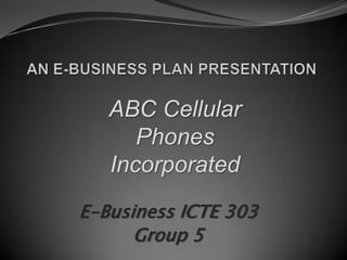 AN E-BUSINESS PLAN PRESENTATION ABC Cellular Phones Incorporated E-Business ICTE 303 Group 5 
