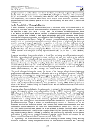 Journal of Education and Practice                                                                      www.iiste.org
ISSN 2222-1735 (Paper) ISSN 2222-288X (Online)
Vol 3, No 16, 2012

group basis and can be used as a hybrid to the face-to-face format, or exclusively in open and distance learning
(ODL), offered through electronic media such as CD-ROMs, mobile phones, Television, Video Conferencing
(VC), e-mail, interactive TV and satellite among others. Different kinds of online learning can be enumerated as:
Web supplemented; Web dependent; Mixed mode which involves online discussions, assessment, online
project/collaborative work replacing part of face-to-face teaching/learning and Fully online, (Garrison and
Anderson, 2003).
1.3:The Potential Role of E-learning in Education
ICT have been touted as potentially powerful enabling tools for educational change and reform and many of the
productivity gains in the developed world economies over the past decade to a great extent can be attributed to
the impact of ICT, (GOK, 2005, UNESCO, 2010).ICT plays a role in addressing access and equity issues in that
it is a powerful tool which has the potential transform the educational opportunities and life chances of many
students, including those excluded by their special circumstances and special educational needs, thereby
reducing discriminatory communication patterns based on physical and social cues such as gender, race, socio-
economic status and physical features. Further, ICT represents a potentially equalizing strategy for developing
countries as the new communications technologies promise to reduce the sense of isolation, offering developing
countries widening the range of opportunities to populations in rural areas which have inadequate schools,
women facing social or cultural barriers that limit their access to educational institutions, socially disadvantaged
groups that include marginalized minorities, and students with disabilities. The largest and most successful
project of this type is the Telesecundaria project in Mexico which reached over 750, 000 students in 12,000
centres, over 15% of the total junior-secondary population between 1997-8, (UTI, 2010; EU, 2011, UNESCO,
2000).
E-learning is considered the appropriate solution to the call for a just-in-time accessible, ubiquitous approach.
Flexibility enables educational institutions to expand enrollment and reach more students at the student’s
convenience. The use of both audio and visual senses in acquisition of knowledge, such as Teleconferencing
technologies enable instruction to be received simultaneously by multiple, geographically dispersed learners
(synchronous learning), same the quality of teaching. Studies have shown that a person acquires only 15-20% of
information through the auditory sense and 60-80% through visual sense as learners visualize computer graphics
images displayed with animation in video teleconferencing making illustrations look real in actual life situation
and that enhances retention,(Tinio, 2002; Omwenga, 2003, worldwide Web, 2008).
The use of technology in instruction changes the structure of the classroom whereby teachers function as
coaches, mentors, advocates, and managers of information and serves as facilitators of instruction. Further, ICT
facilitates access to resource persons such as mentors, experts, researchers, professionals and peers worldwide.
For instance, the International Telementor Program (ITP) in Canada links students with mentor-experts through
email and discussion forums and also provides project-based online mentoring support to university students.
Teachers integrate technology into a challenging and interdisciplinary curriculum which addresses students'
specific needs, developmental levels and learning styles, (world wide e-learning, 2008). Technology provides a
record of the student's academic history and teachers have the data and information needed to individualize
instruction and assessment.
E-learning reduces the cost of education through economies of scale and by the fact that the use of Internet can
reach a wider population with the same fixed costs, (Kituyi-Kwake, et al 2008). Mackintosh (2005) asserts that
ICT reduces costs for buildings, travelling and accommodation for the students. Through e-learning, Digital
libraries enable learners in remote areas to access quality learning material anytime Mackintosh (2005). The
digital libraries also facilitate easier and less costly acquisition, storage, copying, distribution, updating, and
interlibrary loans of learning materials for the maintaining organization. The new technology enhances learner
participation in the learning process unlike the traditional approaches where learners are passive and recipients of
pre-prepared knowledge. Using ICT, students who might normally be withdrawn in a traditional class find the
non-verbal interaction less intimidating (Hardin, 1998).E-learning allow students to receive feedback, refine their
understanding, build new knowledge and transfer from school to non-school settings,(Strike, 2004; ITU, 2010;
EU, 2010). Hardin reveals that most students who do not participate in class are comfortable asking questions
and making comments through e-mail in virtual excursions. Researchers have found that the use of ICT leads to
more cooperation among learners within and beyond school and more interactive relationship between students
and teachers. If used to support pedagogical practices, E-learning provides learning environments that are
Learner-centred, Knowledge-centred and Assessment-centred, (Strike, 2004).
 ICT is presenting a new model of education with a view to preparing students for ‘lifelong learning’. Lifelong
learning is a continuous learning throughout one’s entire life, from childhood to retirement. The “E-Lifelong


                                                        143
 