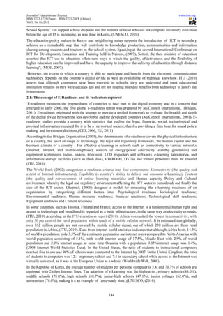 Journal of Education and Practice                                                                     www.iiste.org
ISSN 2222-1735 (Paper) ISSN 2222-288X (Online)
Vol 3, No 16, 2012

School System” can support school dropouts and the number of those who did not complete secondary education
below the age of 15 is increasing, as was done in Korea, (UNESCO, 2010).
The education policy makers in Kenya and neighboring states supports the introduction of ICT in secondary
schools as a remarkable step that will contribute to knowledge production, communication and information
sharing among students and teachers in the school system. Speaking at the second International Conference on
ICT for Development, Education and Training held in Nairobi, (2007), Saitoti, the then minister of education
asserted that ICT use in education offers new ways in which the quality, effectiveness, and the flexibility of
higher education can be improved and have the capacity to improve the delivery of education through distance
learning”, (MOE, 2007).
 However, the extent to which a country is able to participate and benefit from the electronic communication
technology depends on the country’s digital divide as well as availability of technical knowhow. ITU (2010)
asserts that although computers have been oversold to schools, they are underused and most educational
institution remains as they were decades ago and are not reaping intended benefits from technology to justify the
investments.
2.1: The concept of E-Readiness and its Indicators explored
 E-readiness measures the preparedness of countries to take part in the digital economy and is a concept that
emerged in early 2000, the first global e-readiness report was prepared by McConnell International, (Bridges,
2001). E-readiness originated with the attempt to provide a unified framework to evaluate the breadth and depth
of the digital divide between the less developed and the developed countries (McConnell International, 2001). E-
readiness studies provide a country with statistics that outline the legal, financial, social, technological and
physical infrastructure required for it to be a networked society, thereby providing a firm base for sound policy
making and investment decisions,(CID, 2006, EU, 2011)
According to the Bridges Organization (2001), the determinants of e-readiness covers the physical infrastructure
of a country, the level of usage of technology, the legal and regulatory framework, the human capital and the
business climate of a country . For effective e-learning in schools such as connectivity to various networks
(internet, intranet, and mobile-telephone); sources of energy/power (electricity, standby generators) and
equipment (computers, radios, videos, television, LCD projectors and software), e-learning laboratories, and
information storage facilities (such as flash disks, CD-ROMs, DVDs) and trained personnel must be ensured
(ITU, 2010).
The World Bank (2002) categorizes e-readiness criteria into four components: Connectivity (the quality and
extent of Internet infrastructure), Capability (a country’s ability to deliver and consume e-Learning), Content
(the quality and pervasiveness of online learning materials) and Human capacity Policy and Cultural
environment whereby the legal and regulatory environment affecting the ICT sector is considered, and finally the
size of the ICT sector. Chapnick (2000) designed a model for measuring the e-learning readiness of an
organization by categorizing different factors into: Psychological readiness Sociological readiness;
Environmental readiness; Human resource readiness; financial readiness; Technological skill readiness;
Equipment readiness and Content readiness.
In some countries, such as Estonia, Finland and France, access to the Internet is a fundamental human right and
access to technology and broadband is regarded as a basic infrastructure, in the same way as electricity or roads,
(ITU, 2010).According to the ITU e-readiness report (2010), Africa was ranked the lowest in connectivity, with
only 50 per cent of the rural population within reach of a mobile cellular network. It is estimated that globally,
over 852 million people are not covered by mobile cellular signal, out of which 230 million are from rural
population in Africa, (ITU, 2010). Data from internet world statistics indicates that although Africa hosts 14.3%
of world’s population, only 3.5% of the continents population are internet users compared to North America with
world population consisting of 5.1%, with world internet usage of 17.5%, Middle East with 2.9% of world
population and 2.9% internet usage, at same time Oceania with a population 0.05%internet usage was 1.4%,
(2008 Internet World Statistics Data). In the United States, the ratio of students to instructional computers
reached five to one and 98% of schools were connected to the Internet by 2007. In the United Kingdom, the ratio
of students to computers was 12:1 in primary school and 7:1 in secondary school while access to the Internet was
virtually universal, as it was in the European Union as a whole. (Worldwide Web, 2008).
In the Republic of Korea, the average number of students per personal computer is 5.8, and 70.7% of schools are
equipped with 2Mbps Internet lines. The adoption of e-Learning was the highest in , primary schools (88.0%),
middle schools (78.0%), high schools (68.7%), junior-high schools (47.1%), junior colleges (62.0%), and
universities (78.0%), making it a an example of ‘an e-ready state’,(UNESCO, (2010).


                                                       144
 
