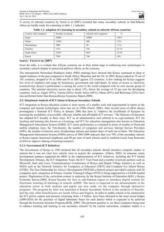 Journal of Education and Practice                                                                      www.iiste.org
ISSN 2222-1735 (Paper) ISSN 2222-288X (Online)
Vol 3, No 16, 2012

A survey of selected countries by Farrel et al (2007) revealed that many secondary schools in Sub-Saharan
Africa are hardly ready for e-learning as table 1.1 indicates
               Table 1.1: adoption of e-learning in secondary schools in selected African countries
     Country with computers        Number of schools          Schools with computers         %
     Egypt                         26000                      26000                       100%
     Ghana                         32000                      800                         2.5%
     Mozambique                    7000                       80                          1.1%
     Namibia                       1519                       350                         22.1%
     South Africa                  25582                      6651                        22.6%
     Kenya                         7396                       740                         10%
Source: Farrel et al, (2007)
From the table, it is evident that African countries are in their initial stage in embracing new technologies in
secondary schools despite its perceived spillover effects on the economy.
The International Networked Readiness Index (NRI) rankings have showed that Kenya continued to drop in
digital readiness in the past compared to South Africa, Mauritius and the US. In 2005, Kenya ranked at 75 out of
102 countries, dropped to 91 in 2006 and 95 in 2007 against 122 countries. A low ranking for Kenya suggests
low level of readiness and usage by businesses, government and individuals. In terms of access to electricity
(connectivity), Kenya’s performance is among the worst in the world compared with its own income group of
countries. The national electricity access rate is about 15%, below the average of 32 per cent for developing
countries, such as ,Egypt (95%), Tunisia (82%), South Africa (66%), Ghana (45%) and Botswana (22%) have
also performed better than Kenya,(Kenya Economic Report,2009).
2.2: Situational Analysis of ICT Status in Kenyan Secondary Schools
ICT integration in Kenya education system is more recent, of a smaller scale and experimental in nature as the
computer and internet technologies came into use in 1990s (Farrel, 2006). After several years of effort, Kenya
promulgated a National ICT Policy in January 2006 that aims to “improve the livelihoods of Kenyans by
ensuring the availability of accessible, efficient, reliable and affordable ICT services.” The Ministry of Education
has adopted ICT broadly in three ways: ICT as an administrative tool referred to as e-government, ICT for
teaching and learning also known as e-Learning, and ICT for education management also known as Education
Management Information System (EMIS). ICT sector performance is evaluated in terms of number of fixed and
mobile telephone lines; the Tele-density; the number of computers and services; Internet Service Providers
(ISPs), the number of Internet users; broadcasting stations and market share of each one of them. The Education
Management Information System (EMIS) survey of 2003/2004 indicates that over 70% of the secondary schools
in Kenya require functional telephones and 90 per cent of such schools need to establish Local Area Networks
(LANs) to improve sharing of learning resources.
2.2.1: Government ICT Initiatives
The Government of Kenya in 1996 declared that all secondary schools should introduce computer studies in
schools but it was not clear how schools were to acquire the computers, ,(Odera, 2002). In response, many
development partners supported the MOE in the implementation of ICT initiatives, including the ICT Global
Development Alliance, the ICT Integration Team, the ICT Trust Fund and a number of private partners such as
Microsoft, Intel and Cisco, Communications Commission of Kenya and Digital Village Initiative as well as
NGOs such as the Network Initiative for Computers in Education (NICE) and Computer For School Kenya
(CFSK). The New Partnership for Africa’s Development (NEPAD) e-Schools project provided 6 schools with 20
computers each, integration at Primary Teacher Training Colleges (PTTCs) being supported by a USAID funded
project. Digitization of the curriculum content is underway by the Kenya Institute of Education (KIE) ,( Kenya
Economic Survey,2009). Kenya became the first in sub-Saharan region to introduce digital content for
Electronic learning (E-learning) in schools in2009. The move is expected to see advancements in the
education sector as both students and pupils can now study via the computer through interactive
programs. The program by Intel was launched at Kamiti Secondary School in the outskirts of Nairobi,
and the only other beneficiaries are South Africa and Nigeria. In order to enable schools to be connected to
the ICT grid to exploit and promote e-learning, Kshs 1.3 billion have been allocated in the most recent budget
(2009-2010) for the purchase of digital laboratory buses for each district which is expected to be achieved
through the Economic Stimulus Program,(ROK, 2009). The pertinent question is, are these computers being used
to enhance teaching and learning in our secondary schools? In the current curriculum, computer studies is a


                                                        145
 