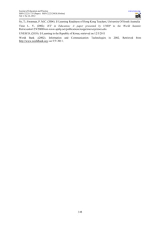 Journal of Education and Practice                                                                www.iiste.org
ISSN 2222-1735 (Paper) ISSN 2222-288X (Online)
Vol 3, No 16, 2012

So, T.; Swatman, P. M.C. (2006). E-Learning Readiness of Hong Kong Teachers, University Of South Australia
Tinio L. V, (2002). ICT in Education; A paper presented by UNDP to the World Summit.
Retrievedon12/9/2008from www.apdip.net/publications/iespprimers/eprimer-edu
UNESCO; (2010). E-Learning in the Republic of Korea; retrieved on 12/5/2011
World Bank ;(2002). Information and              Communication   Technologies   in   2002.   Retrieved   from
http://www.worldbank.org; on 5/7/ 2011.




                                                      148
 