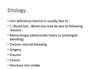 Etiology .
• Iron deficiency anemia is usually due to :
• 1. Blood loss : Blood loss may be due to following
reasons :
• Menorrhagia (abnormally heavy or prolonged
bleeding)
• Chronic internal bleeding
• Surgery
• Trauma
• Cancer
• Decrease iron intake
 