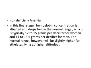 • Iron deficieny Anemia :
• In this final stage , hemoglobin concentration is
affected and drops below the normal range , which
is typically 12 to 15 grams per deciliter for women
and 14 to 16.5 grams per decilter for men. The
normal range , however will be slightly higher for
atheletes living at higher altitudes .
 