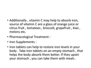 • Additionally , vitamin C may help to absorb iron,
source of vitamin C are a glass of orange juice or
citrus fruit , tomatoes , broccoli, grapefruit , kiwi ,
melons etc.
• Pharmacological Treatment :
• Iron Supplements :
• Iron tablets can help to restore iron levels in your
body . Take iron tablets on an empty stomach , that
helps the body absorb them better. If they upset
your stomach , you can take them with meals .
 