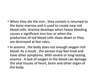• When they die the iron , they contain is returned to
the bone marrow and is used to create new red
blood cells. Anemia develops when heavy bleeding
causes a significant iron loss or when the
production of red blood cells slows down or they
are destroyed at fast rates.
• In anemia , the body does not enough oxygen rich
blood. As a result , the person may feel tired and
have other symptoms. With severe or long-lasting
anemia . A lack of oxygen in the blood can damage
the vital tissues of heart, brain and other organ of
the body.
 