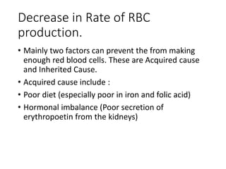 Decrease in Rate of RBC
production.
• Mainly two factors can prevent the from making
enough red blood cells. These are Acquired cause
and Inherited Cause.
• Acquired cause include :
• Poor diet (especially poor in iron and folic acid)
• Hormonal imbalance (Poor secretion of
erythropoetin from the kidneys)
 