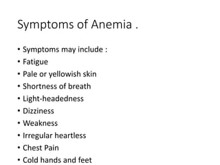 Symptoms of Anemia .
• Symptoms may include :
• Fatigue
• Pale or yellowish skin
• Shortness of breath
• Light-headedness
• Dizziness
• Weakness
• Irregular heartless
• Chest Pain
• Cold hands and feet
 